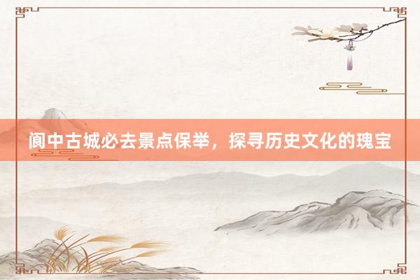 阆中古城必去景点保举，探寻历史文化的瑰宝