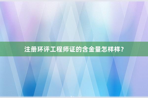 注册环评工程师证的含金量怎样样？
