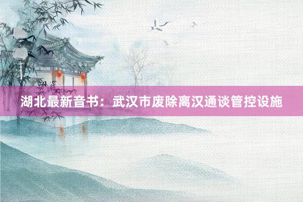 湖北最新音书：武汉市废除离汉通谈管控设施