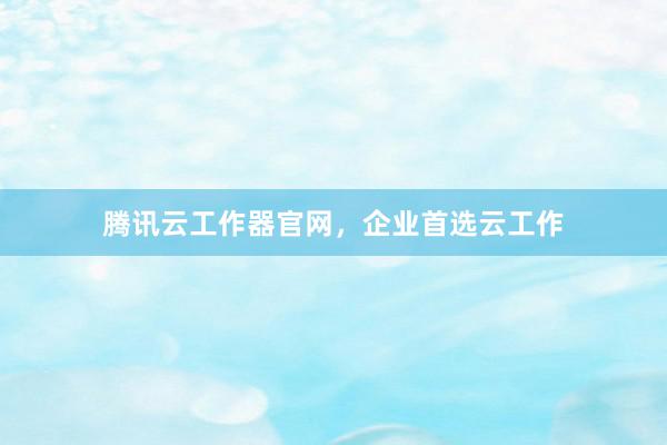 腾讯云工作器官网，企业首选云工作