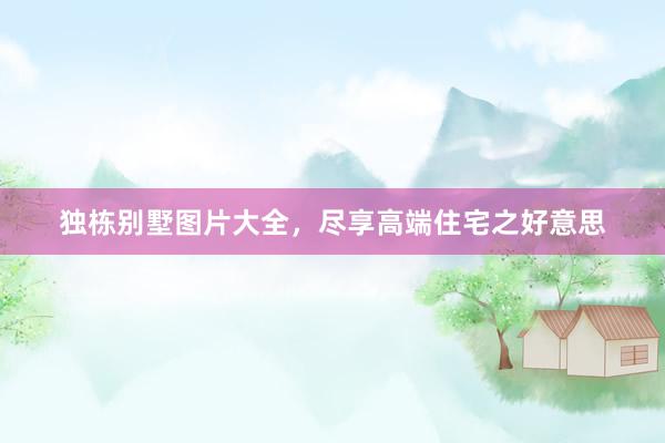 独栋别墅图片大全，尽享高端住宅之好意思