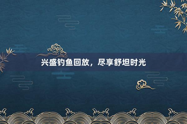 兴盛钓鱼回放，尽享舒坦时光